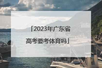「2023年广东省高考要考体育吗」2023年广东省高考时间